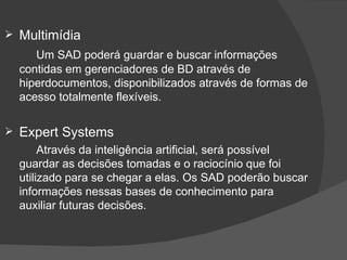 Multimídia Um SAD poderá guardar e buscar informações contidas em gerenciadores de BD através de hiperdocumentos, disponibilizados através de formas de acesso totalmente flexíveis. Expert Systems Através da inteligência artificial, será possível guardar as decisões tomadas e o raciocínio que foi utilizado para se chegar a elas. Os SAD poderão buscar informações nessas bases de conhecimento para auxiliar futuras decisões. 