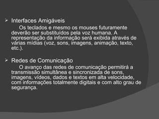 Interfaces Amigáveis Os teclados e mesmo os mouses futuramente deverão ser substituídos pela voz humana. A representação da informação será exibida através de várias mídias (voz, sons, imagens, animação, texto, etc.). Redes de Comunicação O avanço das redes de comunicação permitirá a transmissão simultânea e sincronizada de sons, imagens, vídeos, dados e textos em alta velocidade, com informações totalmente digitais e com alto grau de segurança.  