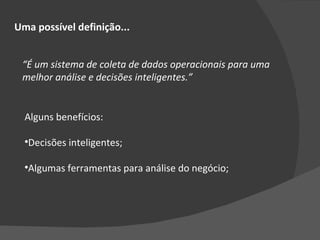 “ É um sistema de coleta de dados operacionais para uma melhor análise e decisões inteligentes.” Uma possível definição... Alguns benefícios: Decisões inteligentes; Algumas ferramentas para análise do negócio; 