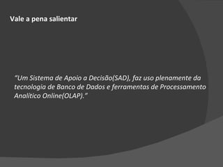 Vale a pena salientar “ Um Sistema de Apoio a Decisão(SAD), faz uso plenamente da tecnologia de Banco de Dados e ferramentas de Processamento Analítico Online(OLAP).” 