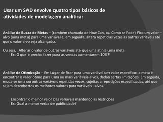 Usar um SAD envolve quatro tipos básicos de  atividades de modelagem analítica: Análise de Busca de Metas  – (também chamada de How Can, ou Como se Pode) Fixa um valor – alvo (uma meta) para uma variável e, em seguida, altera repetidas vezes as outras variáveis até que o valor-alvo seja alcançado. Ou seja,  Alterar o valor de outras variáveis até que uma atinja uma meta Ex: O que é preciso fazer para as vendas aumentarem 10%? Análise de Otimização  – Em Lugar de fixar para uma variável um valor específico, a meta é encontrar o valor ótimo para uma ou mais variáveis-alvos, dadas certas limitações. Em seguida, muda-se uma ou outras variáveis repetidas vezes, sujeitas a repetições especificadas, até que sejam descobertos os melhores valores para variáveis –alvos. Encontrar o melhor valor das variáveis mantendo as restrições Ex: Qual a menor verba de publicidade? 