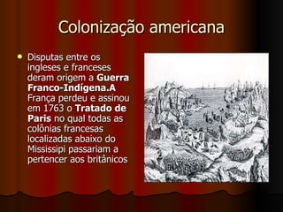 Colonização americana Disputas entre os ingleses e franceses deram origem a  Guerra Franco-Indígena.A  França perdeu e assinou em 1763 o  Tratado de Paris  no qual todas as colônias francesas localizadas abaixo do Mississipi passariam a pertencer aos britânicos  