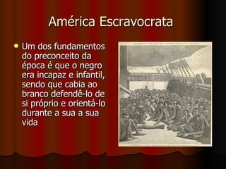 América Escravocrata  Um dos fundamentos do preconceito da época é que o negro era incapaz e infantil, sendo que cabia ao branco defendê-lo de si próprio e orientá-lo durante a sua a sua vida  