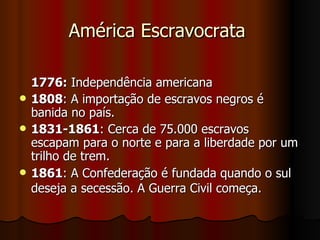 América Escravocrata  1776:  Independência americana  1808 : A importação de escravos negros é banida no país.  1831-1861 : Cerca de 75.000 escravos escapam para o norte e para a liberdade por um trilho de trem.  1861 : A Confederação é fundada quando o sul deseja a secessão. A Guerra Civil começa.   