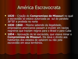 América Escravocrata 1820  – Criação do  Compromisso de Missouri  no qual a escravidão só estava autorizada ao  sul do paralelo 36°30’ e proibida no norte  1830 -1860  – Mesmo sabendo da ilegalidade, empresários americanos passam a investir em navios negreiros que traziam negros para o Brasil e para Cuba 1854  – Aprovação de lei escravista, que visava minar o  Compromisso de Missouri.  Ela dava o direito aos habitantes dos estados de optarem ou não pela escravidão em seus territórios.  