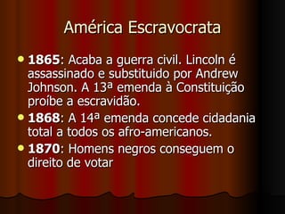 América Escravocrata 1865 : Acaba a guerra civil. Lincoln é assassinado e substituido por Andrew Johnson. A 13ª emenda à Constituição proíbe a escravidão.  1868 : A 14ª emenda concede cidadania total a todos os afro-americanos.  1870 : Homens negros conseguem o direito de votar  
