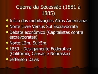 Guerra da Secessão (1881 à 1885) Início das mobilizações Afros Americanas  Norte Livre Versus Sul Escravocrata Debate econômico (Capitalistas contra escravocratas)  Norte:12m. Sul:5m.  1850 - Desligamento Federativo (Califórnia, Cansas e Nebraska)  Jefferson Davis 