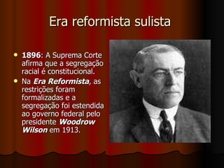 Era reformista sulista  1896 : A Suprema Corte afirma que a segregação racial é constitucional. Na  Era Reformista , as restrições foram formalizadas e a segregação foi estendida ao governo federal pelo presidente  Woodrow Wilson  em 1913.  