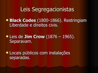 Leis Segregacionistas  Black Codes  (1800-1866). Restringiam Liberdade e direitos civis.  Leis de  Jim Crow  (1876 – 1965). Separavam.  Locais públicos com instalações separadas.  