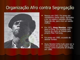 Organização Afro contra Segregação Nasceu em 1942. Foi preso por vandalismo várias vezes. Aprendeu a ler na cadeia e estudou direito. Segundo ele, para virar um ladrão melhor. Em 1971,  Huey Newton   viajou para a China. Foi recebido com honras de chefe de Estado pelo próprio Mao Tsé-tung. Foi preso em 1985, acusado de desviar fundos. Huey Newton tinha tudo para ser o Che Guevara da causa negra, mas morreu como traficante de drogas, em 1986.  