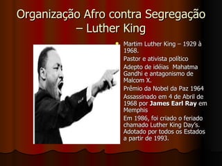Organização Afro contra Segregação – Luther King Martim Luther King – 1929 à 1968.  Pastor e ativista político Adepto de idéias  Mahatma Gandhi e antagonismo de Malcom X.  Prêmio da Nobel da Paz 1964 Assassinado em 4 de Abril de 1968 por  James Earl Ray  em Memphis Em 1986, foi criado o feriado chamado Luther King Day’s. Adotado por todos os Estados a partir de 1993.  