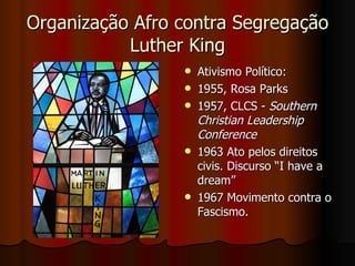 Organização Afro contra Segregação Luther King Ativismo Político: 1955, Rosa Parks 1957, CLCS -  Southern Christian Leadership Conference   1963 Ato pelos direitos civis. Discurso “I have a dream”  1967 Movimento contra o Fascismo.  