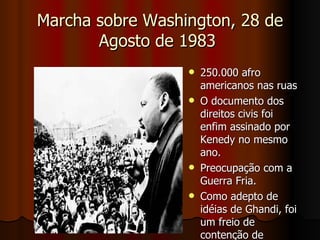 Marcha sobre Washington, 28 de Agosto de 1983  250.000 afro americanos nas ruas  O documento dos direitos civis foi enfim assinado por Kenedy no mesmo ano. Preocupação com a Guerra Fria.  Como adepto de idéias de Ghandi, foi um freio de contenção de mobilizações 