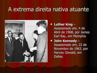 A extrema direita nativa atuante Luther king  – Assassinado em, 4 de Abril de 1968, por James Earl Ray, em Memphis John Kennedy  – Assassinado em, 22 de Novembro de 1963, por Harvey Oswald, em Dallas. 