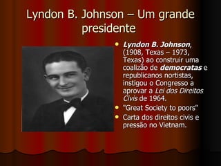 Lyndon B. Johnson – Um grande presidente  Lyndon B. Johnson ,(1908, Texas – 1973, Texas) ao construir uma coalizão de  democratas  e republicanos nortistas, instigou o Congresso a aprovar a  Lei dos Direitos Civis  de 1964.  "Great Society to poors"  Carta dos direitos civis e pressão no Vietnam.  