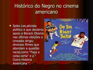Histórico do Negro no cinema americano Spike Lee,ativista político e que declarou apoio a Barack Obama nas últimas eleições o cineasta dirigiu diversos filmes que abordam a questão racial,como “Faça a coisa certa” e a “ Outra História Americana ”.  