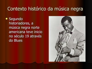 Contexto histórico da música negra  Segundo historiadores, a música negra norte americana teve inicio no século 19 através do Blues  
