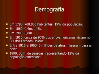 Demografia Em 1790, 700.000 habitantes, 19% da população.  Em 1860, 4,4m, 14%. Em 1900  8,8m. Em 1910, cerca de 90% dos afro-americanos viviam no Sul dos Estados Unidos. Entre 1916 e 1960, 6 milhões de afros migraram para o norte. 1990, 30m  de pessoas, representando 12% da população americana 