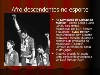 Afro descendentes no esporte Na  Olimpíada da Cidade do México , Tommie Smith e John Carlos, dois atletas medalhistas dos EUA, fizeram a saudação " black   power ", braço estendido com o punho enluvado e fechado, durante a cerimônia de premiação da modalidade. O Comitê Olímpico Internacional baniu-os dos jogos. O punho erguido foi usado como símbolo de propaganda do  Black Panther Party . 