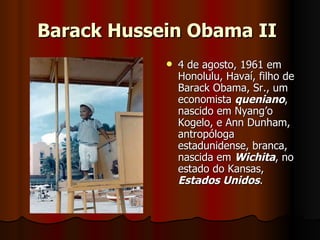 Barack Hussein Obama II   4 de agosto, 1961 em Honolulu, Havaí, filho de Barack Obama, Sr., um economista  queniano , nascido em Nyang’o Kogelo, e Ann Dunham, antropóloga estadunidense, branca, nascida em  Wichita , no estado do Kansas,  Estados Unidos .  