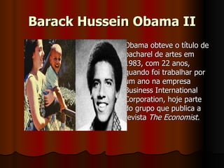 Barack Hussein Obama II Obama obteve o título de bacharel de artes em 1983, com 22 anos, quando foi trabalhar por um ano na empresa Business International Corporation, hoje parte do grupo que publica a revista  The Economist.  