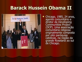 Barack Hussein Obama II Chicago, 1985, 24 anos, agente comunitário e diretor da Developing Communities Project (DCP). Uma associação comunitária religiosa originalmente composta por oito paróquias católicas, na região da grande Roseland ao sul de Chicago.  