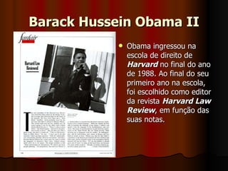 Barack Hussein Obama II Obama ingressou na escola de direito de  Harvard  no final do ano de 1988. Ao final do seu primeiro ano na escola, foi escolhido como editor da revista  Harvard Law Review , em função das suas notas.  