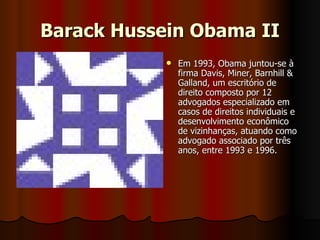 Barack Hussein Obama II Em 1993, Obama juntou-se à firma Davis, Miner, Barnhill & Galland, um escritório de direito composto por 12 advogados especializado em casos de direitos individuais e desenvolvimento econômico de vizinhanças, atuando como advogado associado por três anos, entre 1993 e 1996.  