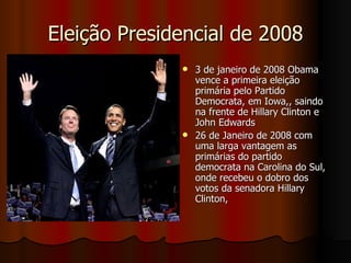 Eleição Presidencial de 2008 3 de janeiro de 2008 Obama vence a primeira eleição primária pelo Partido Democrata, em Iowa,, saindo na frente de Hillary Clinton e John Edwards  26 de Janeiro de 2008 com uma larga vantagem as primárias do partido democrata na Carolina do Sul, onde recebeu o dobro dos votos da senadora Hillary Clinton,  