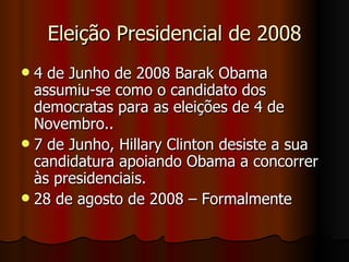 Eleição Presidencial de 2008 4 de Junho de 2008 Barak Obama assumiu-se como o candidato dos democratas para as eleições de 4 de Novembro.. 7 de Junho, Hillary Clinton desiste a sua candidatura apoiando Obama a concorrer às presidenciais. 28 de agosto de 2008 – Formalmente 