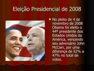 Eleição Presidencial de 2008 No pleito de 4 de novembro de 2008 Obama foi eleito o 44º presidente dos Estados Unidos da América, vencendo seu adversário John McCain, por uma diferença de 52% a 47% no total de votos. 