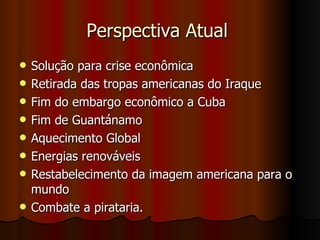 Perspectiva Atual  Solução para crise econômica Retirada das tropas americanas do Iraque Fim do embargo econômico a Cuba  Fim de Guantánamo Aquecimento Global  Energias renováveis  Restabelecimento da imagem americana para o mundo Combate a pirataria.  