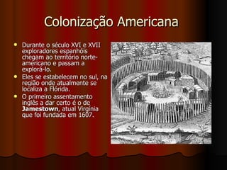 Colonização Americana  Durante o século XVI e XVII exploradores espanhóis chegam ao território norte-americano e passam a explorá-lo.  Eles se estabelecem no sul, na região onde atualmente se localiza a Flórida. O primeiro assentamento inglês a dar certo é o de  Jamestown , atual Virgínia que foi fundada em 1607. 