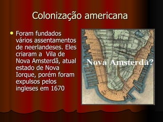Colonização americana  Foram fundados vários assentamentos de neerlandeses. Eles criaram a  Vila de Nova Amsterdã, atual estado de Nova Iorque, porém foram expulsos pelos ingleses em 1670  
