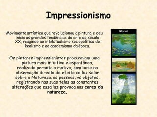 Impressionismo Movimento artístico que revolucionou a pintura e deu início as grandes tendências da arte do século XX, reagindo ao intelctualismo sociopolítico do Realismo e ao academismo da época. Os pintores impressionistas procuravam uma pintura mais intuitiva e espontânea, realizada perante o motivo, com base na observação directa do efeito da luz solar sobre a Natureza, as pessoas, os objetos, registrando nas suas telas as constantes alterações que essa luz provoca nas  cores da natureza. 