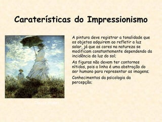 Caraterísticas do Impressionismo A pintura deve registrar a tonalidade que os objetos adquirem ao refletir a luz solar, já que as cores na natureza se modificam constantemente dependendo da incidência da luz do sol; As figuras não devem ter contornos nítidos, pois a linha é uma abstração do ser humano para representar as imagens; Conhecimentos da psicologia da percepção; Claude Monet 