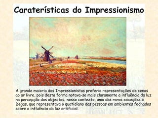 Caraterísticas do Impressionismo A grande maioria dos Impressionistas preferia representações de cenas ao ar livre, pois desta forma notava-se mais claramente a influência da luz na percepção dos objectos; nesse contexto, uma das raras exceções é Degas, que representava o quotidiano das pessoas em ambientes fechados sobre a influência da luz artificial. 