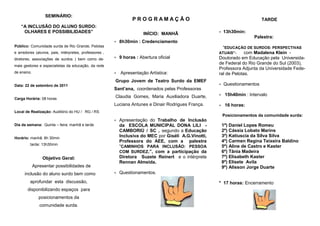 SEMINÁRIO:
                                                                  PR OGRAMAÇ Ã O                                             TARDE
    “A INCLUSÃO DO ALUNO SURDO:
     OLHARES E POSSIBILIDADES”                                          INÍCIO: MANHÃ                     13h30min:
                                                                                                                         Palestra:
                                                           8h30min : Credenciamento
Público: Comunidade surda de Rio Grande, Pelotas                                                         “EDUCAÇÃO DE SURDOS: PERSPECTIVAS
e arredores (alunos, pais, intérpretes, professores ,                                                  ATUAIS”-  com Madalena Klein -
diretores, associações de surdos ) bem como de-            9 horas : Abertura oficial                 Doutorado em Educação pela Universida-
                                                                                                       de Federal do Rio Grande do Sul (2003),
mais gestores e especialistas da educação, da rede
                                                                                                       Professora Adjunta da Universidade Fede-
de ensino.                                                 Apresentação Artística:                    ral de Pelotas.
                                                        Grupo Jovem de Teatro Surdo da EMEF
Data: 22 de setembro de 2011                                                                              Questionamentos
                                                        Sant’ana, coordenados pelas Professoras
                                                        Claudia Gomes, Maria Auxiliadora Duarte,           15h40min : Intervalo
Carga Horária: 08 horas
                                                        Luciana Antunes e Dinair Rodrigues França.         16 horas:
Local de Realização: Auditório do HU / RG / RS
                                                                                                           Posicionamentos da comunidade surda:
                                                           Apresentação do Trabalho de Inclusão
Dia da semana: Quinta – feira: manhã e tarde                da ESCOLA MUNICIPAL DONA LILI -                1º) Daniel Lopes Romeu
                                                            CAMBORIÚ / SC , segundo a Educação             2º) Cássia Lobato Marins
Horário: manhã: 8h 30min
                                                            Inclusiva do MEC por Giséli A.G.Vinotti,       3º) Katiuscia da Silva Silva
                                                            Professora do AEE, com a palestra              4º) Carmen Regina Teixeira Baldino
         tarde: 13h30min
                                                            “CAMINHOS PARA INCLUSÃO: PESSOA                5º) Aline de Castro e Kaster
                                                            COM SURDEZ.”, com a participação da            6º) Tânia Madeira
                 Objetivo Geral:                            Diretora Suzete Reinert e o intérprete         7º) Elisabeth Kaster
                                                            Rennan Almeida.                                8º) Elisete Avila
             Apresentar possibilidades de                                                                  9º) Alisson Jorge Duarte
      inclusão do aluno surdo bem como                     Questionamentos.
         aprofundar esta discussão,                                                                    * 17 horas: Encerramento
       disponibilizando espaços para
                posicionamentos da
                comunidade surda.
 