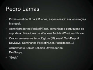 Pedro Lamas
• Profissional de TI há +11 anos, especializado em tecnologias
  Microsoft
• Administrador no PocketPT.net, comunidade portuguesa de
  suporte a utilizadores de Windows Mobile /Windows Phone
• Orador em eventos tecnológicos (Microsoft TechDays &
  DevDays, Seminários PocketPT.net, Faculdades…)
• Actualmente Senior Solution Developer na
  DevScope
• “Geek”
 