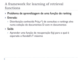 A framework for learning of retrieval
functions
   Problema de aprendizagem de uma função de ranking
   Entrada:
       Distribuição conhecida Pr(q,r*) de consultas e rankings alvo
        numa coleção de documentos D com m documentos
   Saída
       Aprender uma função de recuperação f(q) para o qual é
        esperado o Kendall’s T máximo
 