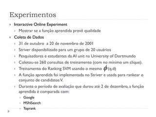 Experimentos
   Interactive Online Experiment
     Mostrar se a função aprendida provê qualidade
   Coleta de Dados
     31 de outubro a 20 de novembro de 2001
     Striver disponibilizado para um grupo de 20 usuários
     Pesquisadores e estudantes da AI unit na University of Dortmundo
     Coletou-se 260 consultas de treinamento (com no mínimo um clique).
     Treinamento do Ranking SVM usando o mesmo         (q,d)
     A função aprendida foi implementada no Striver e usada para rankear o
       conjunto de candidatos V.
     Durante o período de avaliação que durou até 2 de dezembro, a função
       aprendida é comparada com:
         Google
         MSNSearch
         Toprank
 