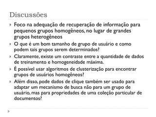 Discussões
   Foco na adequação de recuperação de informação para
    pequenos grupos homogêneos, no lugar de grandes
    grupos heterogêneos
   O que é um bom tamanho de grupo de usuário e como
    podem tais grupos serem determinados?
   Claramente, existe um contraste entre a quantidade de dados
    de treinamento e homogeneidade máxima.
   É possível usar algoritmos de clusterização para encontrar
    grupos de usuários homogêneos?
   Além disso, pode dados de clique também ser usado para
    adaptar um mecanismo de busca não para um grupo de
    usuário, mas para propriedades de uma coleção particular de
    documentos?
 