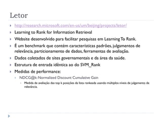 Letor
   http://research.microsoft.com/en-us/um/beijing/projects/letor/
   Learning to Rank for Information Retrieval
   Website desenvolvido para facilitar pesquisas em Learning To Rank.
   É um benchmark que contém características padrões, julgamentos de
    relevância, particionamento de dados, ferramentas de avaliação.
   Dados coletados de sites governamentais e da área da saúde.
   Estrutura de entrada idêntica ao do SVM_Rank
   Medidas de performance:
       NDCG@k: Normalized Discount Cumulative Gain
           Medida de avaliação das top k posições da lista rankeada usando múltiplos níveis de julgamento de
            relevância.
 