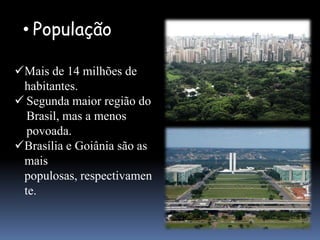 • População

Mais de 14 milhões de
 habitantes.
 Segunda maior região do
  Brasil, mas a menos
  povoada.
Brasília e Goiânia são as
 mais
 populosas, respectivamen
 te.
 