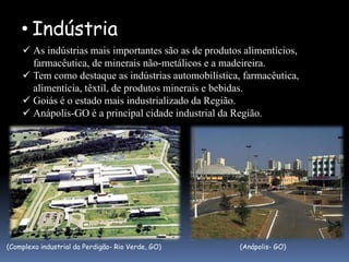 • Indústria
     As indústrias mais importantes são as de produtos alimentícios,
      farmacêutica, de minerais não-metálicos e a madeireira.
     Tem como destaque as indústrias automobilística, farmacêutica,
      alimentícia, têxtil, de produtos minerais e bebidas.
     Goiás é o estado mais industrializado da Região.
     Anápolis-GO é a principal cidade industrial da Região.




(Complexo industrial da Perdigão- Rio Verde, GO)       (Anápolis- GO)
 