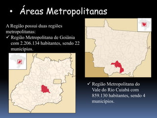 • Áreas Metropolitanas
A Região possui duas regiões
metropolitanas:
 Região Metropolitana de Goiânia
  com 2.206.134 habitantes, sendo 22
  municípios.




                                        Região Metropolitana do
                                         Vale do Rio Cuiabá com
                                         859.130 habitantes, sendo 4
                                         municípios.
 