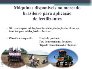 Máquinas disponíveis no mercado
brasileiro para aplicação
de fertilizantes
• São usadas para adubação antes da implantação da cultura ou
também para adubação de cobertura;
• Classificadas quanto: Fonte de potência;
Tipo de mecanismo dosador;
Tipo de mecanismo distribuidor.
http://www.agencia.cnptia.embrapa.
br/gestor/cebola/arvore/CONT000g
n0j7gdw02wx5ok0liq1mq1lm2qd1.
html
http://www.agencia.cnptia.
embrapa.br/gestor/cebola/
arvore/CONT000gn0j7gdw
02wx5ok0liq1mq1lm2qd1.h
tml
https://www.facebook.com/Ikon
astara
 