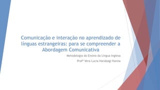 Comunicação e interação no aprendizado de
línguas estrangeiras: para se compreender a
Abordagem Comunicativa
Metodologia do Ensino da Língua Inglesa
Profª Vera Lucia Harabagi Hanna
 