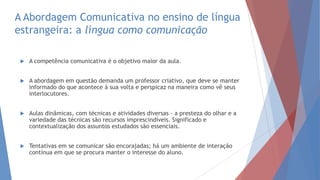 A Abordagem Comunicativa no ensino de língua
estrangeira: a língua como comunicação
 A competência comunicativa é o objetivo maior da aula.
 A abordagem em questão demanda um professor criativo, que deve se manter
informado do que acontece à sua volta e perspicaz na maneira como vê seus
interlocutores.
 Aulas dinâmicas, com técnicas e atividades diversas - a presteza do olhar e a
variedade das técnicas são recursos imprescindíveis. Significado e
contextualização dos assuntos estudados são essenciais.
 Tentativas em se comunicar são encorajadas; há um ambiente de interação
contínua em que se procura manter o interesse do aluno.
 
