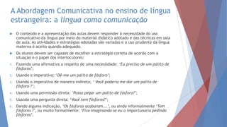 A Abordagem Comunicativa no ensino de língua
estrangeira: a língua como comunicação
 O conteúdo e a apresentação das aulas devem responder à necessidade do uso
comunicativo da língua por meio do material didático adotado e das técnicas em sala
de aula. As atividades e estratégias adotadas são variadas e o uso prudente da língua
materna é aceito quando adequado.
 Os alunos devem ser capazes de escolher a estratégia correta de acordo com a
situação e o papel dos interlocutores:
1. Fazendo uma afirmativa a respeito de uma necessidade: ‘Eu preciso de um palito de
fósforos’;
2. Usando o imperativo: „Dê-me um palito de fósforo’;
3. Usando o imperativo de maneira indireta; ‘ Você poderia me dar um palito de
fósforo ?’;
4. Usando uma permissão direta: ‘Posso pegar um palito de fósforo?’;
5. Usando uma pergunta direta: „Você tem fósforos?’;
6. Dando alguma indicação, ‘Os fósforos acabaram...’, ou ainda informalmente ‘Tem
fósforos ?’, ou muito formalmente: ‘Fico imaginando se eu o importunaria pedindo
fósforos’.
 